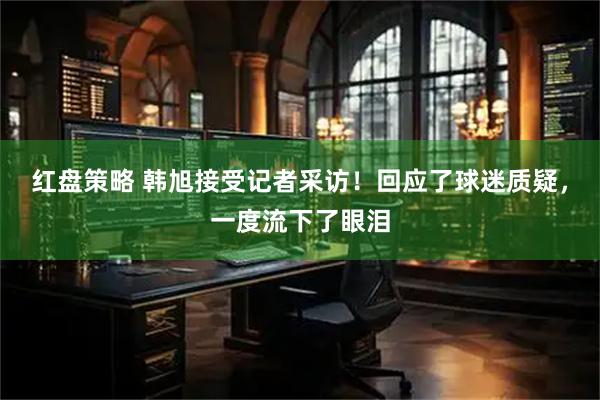 红盘策略 韩旭接受记者采访！回应了球迷质疑，一度流下了眼泪