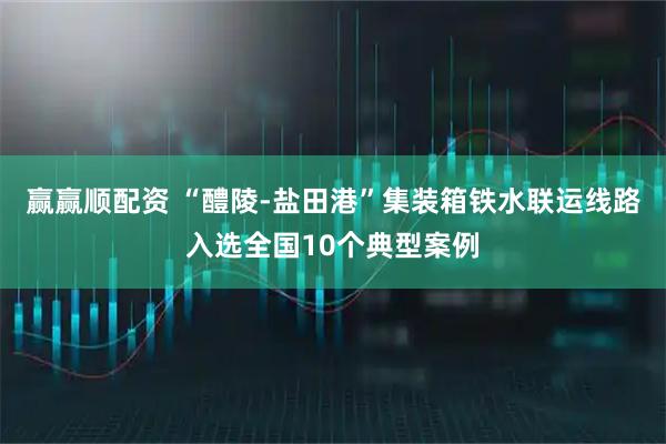 赢赢顺配资 “醴陵-盐田港”集装箱铁水联运线路入选全国10个典型案例