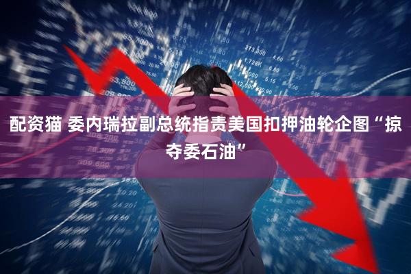 配资猫 委内瑞拉副总统指责美国扣押油轮企图“掠夺委石油”