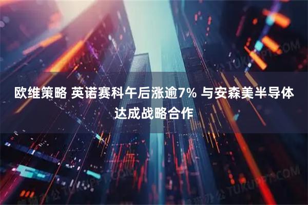 欧维策略 英诺赛科午后涨逾7% 与安森美半导体达成战略合作