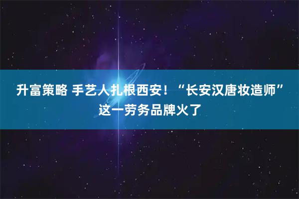 升富策略 手艺人扎根西安！“长安汉唐妆造师”这一劳务品牌火了