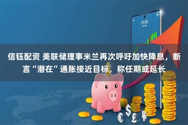 信钰配资 美联储理事米兰再次呼吁加快降息，断言“潜在”通胀接近目标，称任期或延长